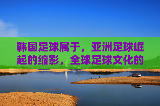 韩国足球属于，亚洲足球崛起的缩影，全球足球文化的重要一环