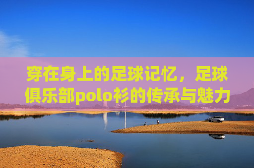 穿在身上的足球记忆，足球俱乐部polo衫的传承与魅力，穿在身上的足球记忆，足球俱乐部polo衫的传承与魅力