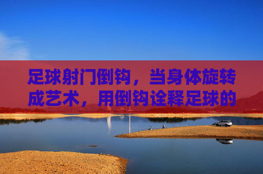 足球射门倒钩,当身体旋转成艺术,用倒钩诠释足球的极致魅力,足球倒钩,身体旋转的艺术,诠释足球的极致魅力