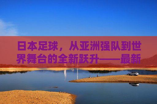 日本足球，从亚洲强队到世界舞台的全新跃升——最新突破背后的深层变革与未来展望