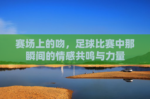 赛场上的吻,足球比赛中那瞬间的情感共鸣与力量