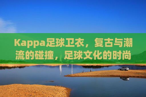 Kappa足球卫衣,复古与潮流的碰撞,足球文化的时尚表达