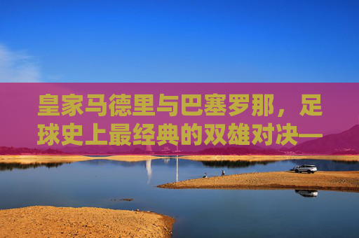 皇家马德里与巴塞罗那，足球史上最经典的双雄对决——百年恩怨与全球传奇，皇家马德里与巴塞罗那，足球史上最经典的双雄对决——百年恩怨与全球传奇