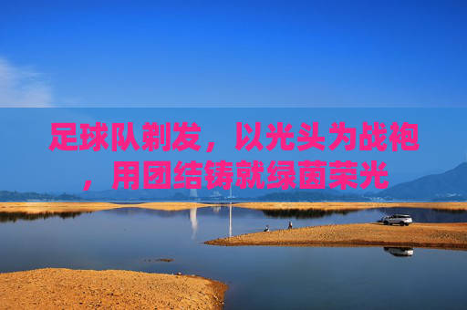 足球队剃发，以光头为战袍，用团结铸就绿茵荣光