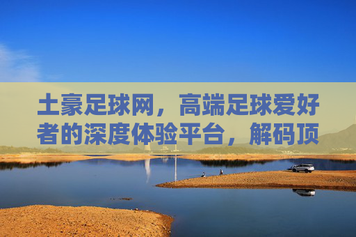 土豪足球网，高端足球爱好者的深度体验平台，解码顶级赛事与球员的精彩瞬间