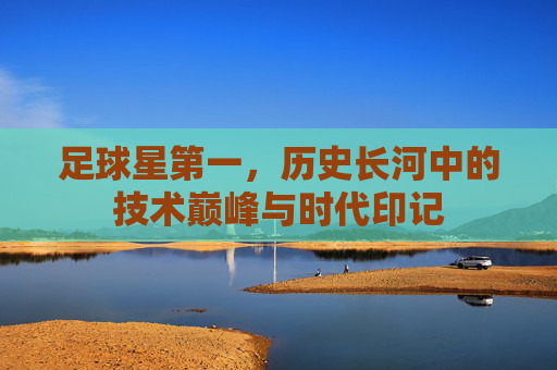 足球星第一，历史长河中的技术巅峰与时代印记