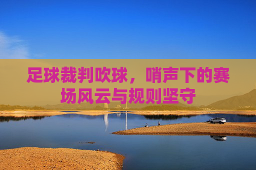 足球裁判吹球，哨声下的赛场风云与规则坚守