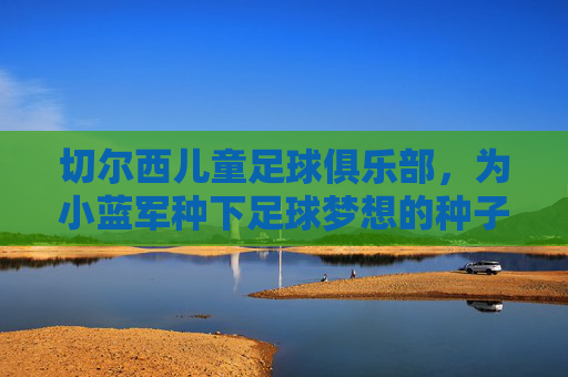 切尔西儿童足球俱乐部,为小蓝军种下足球梦想的种子,切尔西儿童足球俱乐部,为小蓝军种下足球梦想的种子