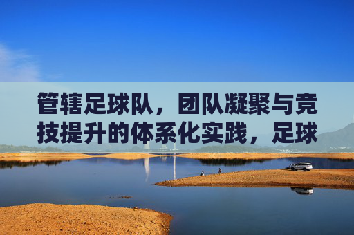 管辖足球队,团队凝聚与竞技提升的体系化实践,足球队团队凝聚与竞技提升的体系化实践