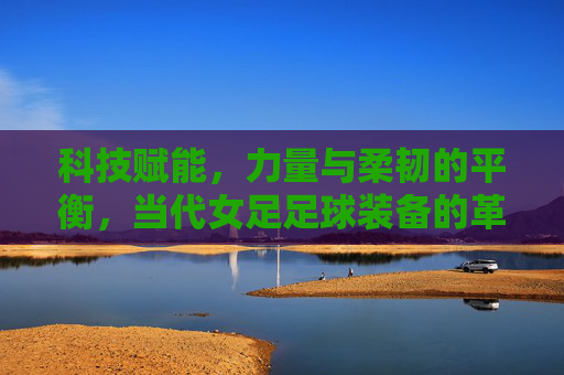科技赋能,力量与柔韧的平衡,当代女足足球装备的革新与魅力