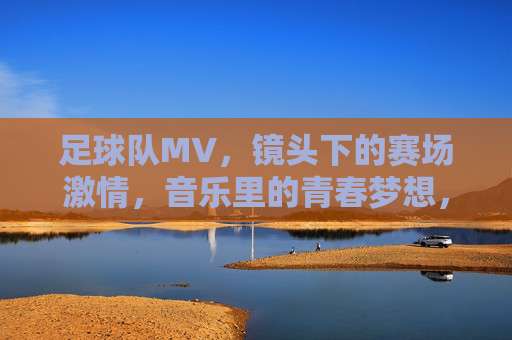 足球队MV,镜头下的赛场激情,音乐里的青春梦想,足球队MV,赛场激情与青春梦想的镜头叙事