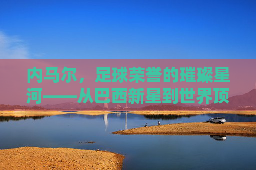 内马尔,足球荣誉的璀璨星河——从巴西新星到世界顶级的荣誉征程,内马尔,足球荣誉的璀璨星河——从巴西新星到世界顶级的荣誉征程