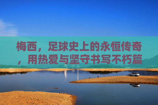 梅西，足球史上的永恒传奇，用热爱与坚守书写不朽篇章，梅西，足球史上的永恒传奇，用热爱与坚守书写不朽篇章