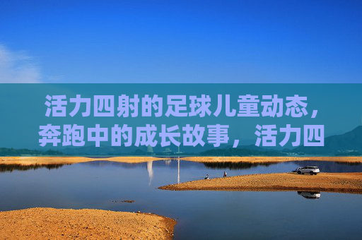 活力四射的足球儿童动态,奔跑中的成长故事,活力四射的足球儿童动态,奔跑中的成长故事