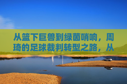 从篮下巨兽到绿茵哨响,周琦的足球裁判转型之路,从篮下巨兽到绿茵哨响,周琦的足球裁判转型之路