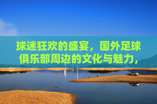 球迷狂欢的盛宴,国外足球俱乐部周边的文化与魅力,球迷狂欢的盛宴,国外足球俱乐部周边的文化与魅力
