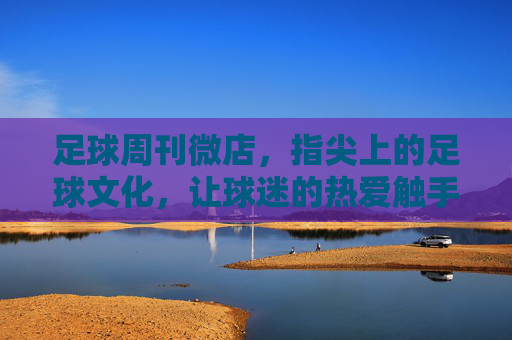 足球周刊微店，指尖上的足球文化，让球迷的热爱触手可及，足球周刊微店，指尖上的足球文化，让球迷的热爱触手可及