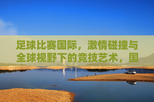 足球比赛国际,激情碰撞与全球视野下的竞技艺术,国际足球,激情碰撞与全球视野下的竞技艺术