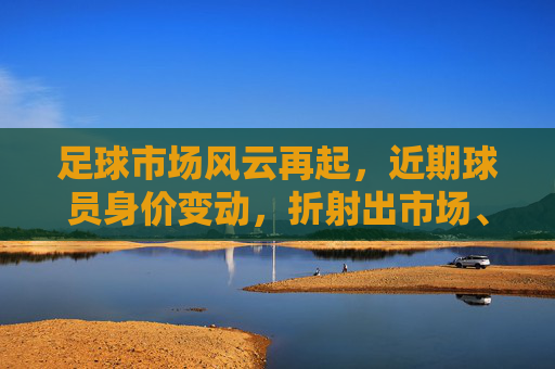 足球市场风云再起，近期球员身价变动，折射出市场、天赋与时代的多重密码，足球市场风云再起，近期球员身价变动，折射市场、天赋与时代的多重密码