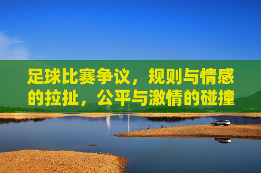 足球比赛争议,规则与情感的拉扯,公平与激情的碰撞——从判罚争议看现代足球的困境与思考,足球比赛争议,规则与情感的拉扯,公平与激情的碰撞——从判罚争议看现代足球的困境与思考