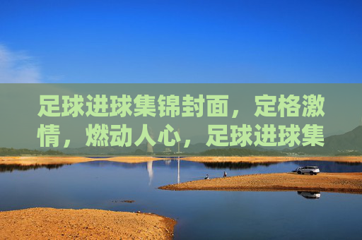 足球进球集锦封面，定格激情，燃动人心，足球进球集锦封面，定格激情，燃动人心
