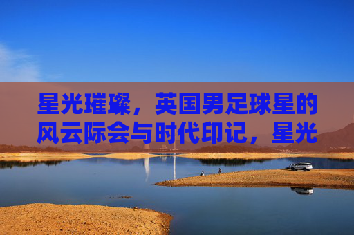 星光璀璨，英国男足球星的风云际会与时代印记，星光璀璨，英国男足球星的风云际会与时代印记