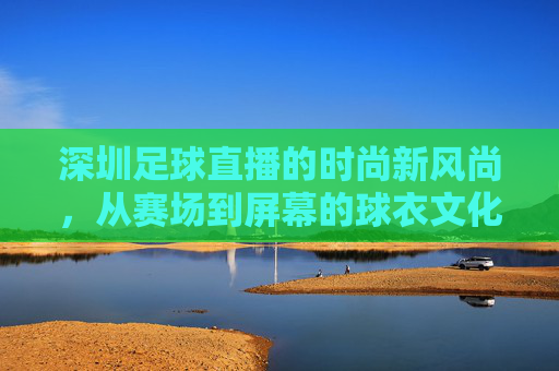 深圳足球直播的时尚新风尚,从赛场到屏幕的球衣文化探索