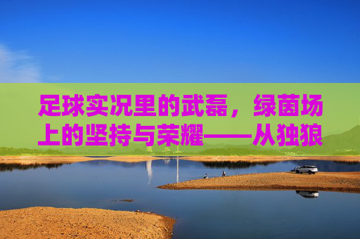 足球实况里的武磊,绿茵场上的坚持与荣耀——从独狼到团队核心的蜕变