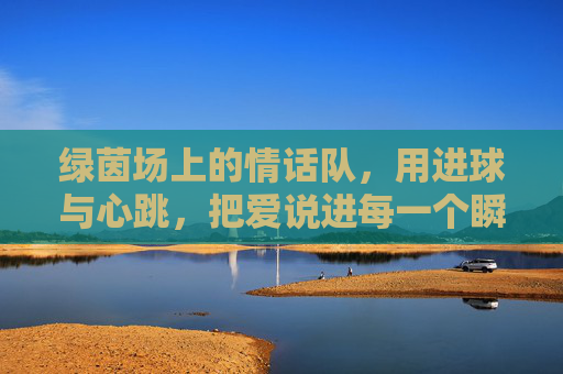 绿茵场上的情话队,用进球与心跳,把爱说进每一个瞬间,绿茵场上的情话队,用进球与心跳,把爱说进每一个瞬间