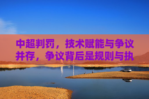 中超判罚,技术赋能与争议并存,争议背后是规则与执行的博弈,中超判罚,技术赋能与争议并存,争议背后是规则与执行的博弈