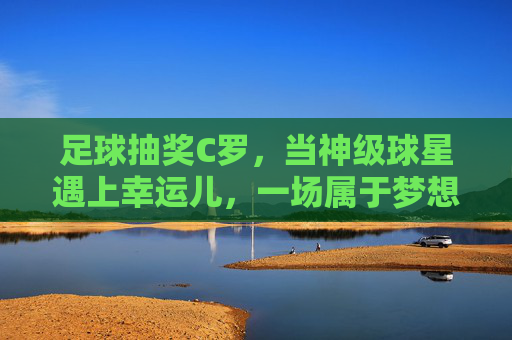 足球抽奖C罗,当神级球星遇上幸运儿,一场属于梦想的狂欢,足球抽奖C罗,神级球星遇上幸运儿,一场属于梦想的狂欢