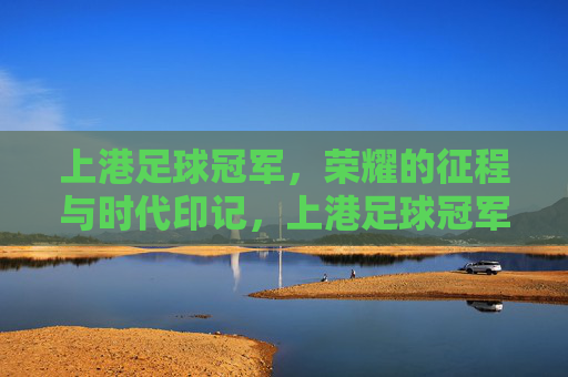 上港足球冠军，荣耀的征程与时代印记，上港足球冠军，荣耀的征程与时代印记