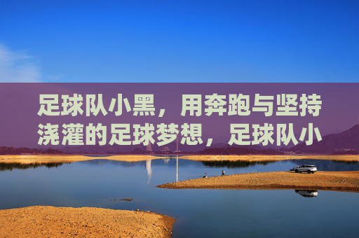 足球队小黑,用奔跑与坚持浇灌的足球梦想,足球队小黑,用奔跑与坚持浇灌的足球梦想