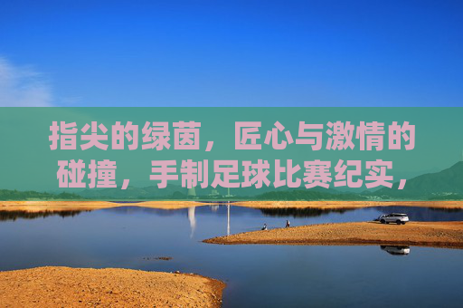 指尖的绿茵,匠心与激情的碰撞,手制足球比赛纪实,指尖的绿茵,匠心与激情的碰撞,手制足球比赛纪实