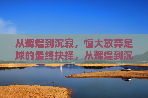 从辉煌到沉寂,恒大放弃足球的最终抉择,从辉煌到沉寂,恒大放弃足球的最终抉择