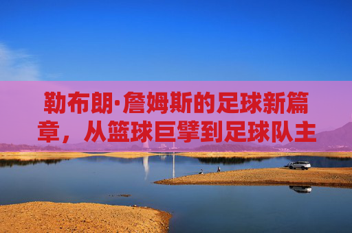 勒布朗·詹姆斯的足球新篇章,从篮球巨擘到足球队主的跨界探索,勒布朗·詹姆斯的足球新篇章,从篮球巨擘到足球队主的跨界探索