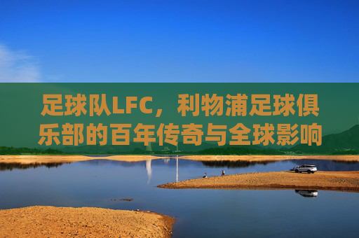足球队LFC,利物浦足球俱乐部的百年传奇与全球影响力,利物浦足球俱乐部,百年传奇与全球影响力的全景解读