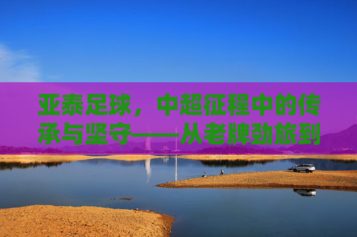 亚泰足球，中超征程中的传承与坚守——从老牌劲旅到时代新篇的奋斗之路，亚泰足球，中超征程中的传承与坚守——从老牌劲旅到时代新篇的奋斗之路