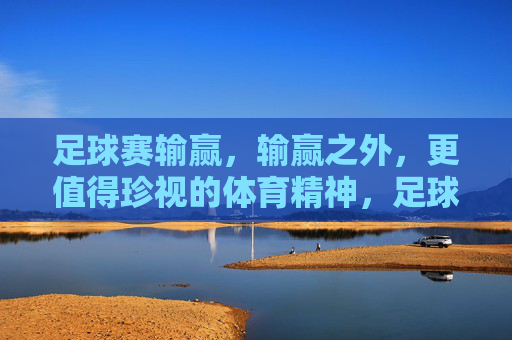 足球赛输赢,输赢之外,更值得珍视的体育精神,足球赛输赢之外,更值得珍视的体育精神