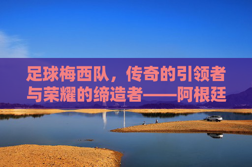 足球梅西队，传奇的引领者与荣耀的缔造者——阿根廷足球的璀璨星河，足球梅西队，传奇的引领者与荣耀的缔造者——阿根廷足球的璀璨星河
