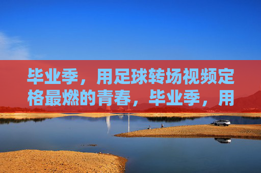 毕业季，用足球转场视频定格最燃的青春，毕业季，用足球转场视频定格最燃的青春