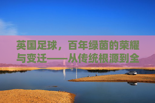 英国足球，百年绿茵的荣耀与变迁——从传统根源到全球足坛的领航者，英国足球，百年绿茵的荣耀与变迁——从传统根源到全球足坛的领航者