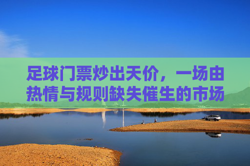 足球门票炒出天价，一场由热情与规则缺失催生的市场乱象，足球门票炒出天价，一场由热情与规则缺失催生的市场乱象