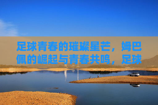 足球青春的璀璨星芒，姆巴佩的崛起与青春共鸣，足球青春的璀璨星芒，姆巴佩的崛起与青春共鸣