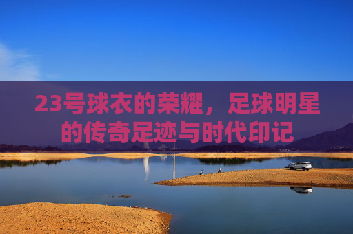 23号球衣的荣耀，足球明星的传奇足迹与时代印记