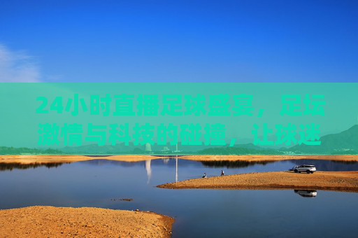 24小时直播足球盛宴，足坛激情与科技的碰撞，让球迷随时沉浸绿茵场