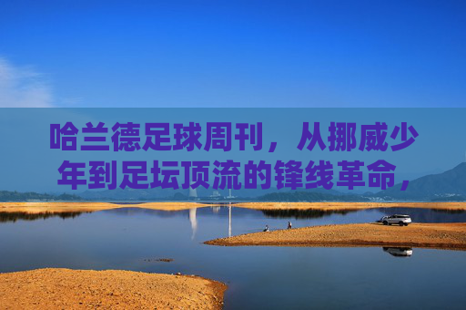 哈兰德足球周刊，从挪威少年到足坛顶流的锋线革命，哈兰德足球周刊，从挪威少年到足坛顶流的锋线革命