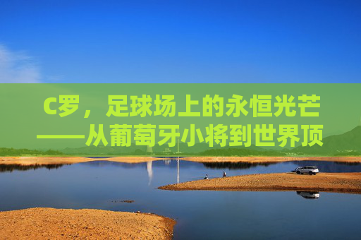 C罗,足球场上的永恒光芒——从葡萄牙小将到世界顶级的传奇之路