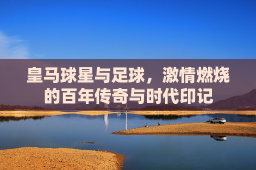 皇马球星与足球,激情燃烧的百年传奇与时代印记
