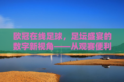 欧冠在线足球,足坛盛宴的数字新视角——从观赛便利到赛事深度的多维解析,欧冠在线足球,足坛盛宴的数字新视角——观赛便利与赛事深度的多维解析